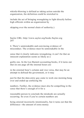 whistle-blowing is defined as taking action outside the
organization, the definition could be stretched to
include the act of bringing wrongdoing to light directly before
high officials within an organization by
skipping over the normal chain of authority.)
Saylor URL: http://www.saylor.org/books Saylor.org
297
4. There’s unmistakable and convincing evidence of
misconduct. The evidence must be unmistakable in the
sense that it clearly indicates wrongdoing; it can’t be that an
innocent explanation seems as likely as a
guilty one. In the Leo Burnett accounting books, if it turns out
that on one page all the internal hours are
in the external hour’s column and vice versa, that may be an
attempt to defraud the government, or it may
just be that the data-entry guy came to work one morning hung
over and ended up confusing the
numbers. Further, the evidence must also be compelling in the
sense that there’s enough of it for a
reasonable person to conclude the misdeeds are actually
occurring. So even if you’re certain numbers are
being entered incorrectly intentionally, but it turns out that the
difference—the amount of extra money
 
