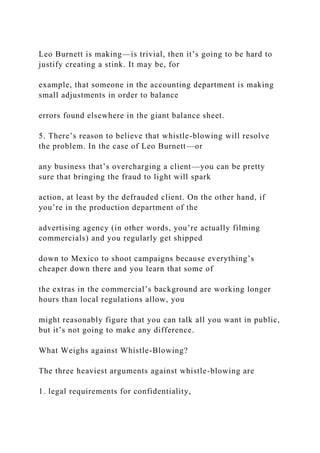 Leo Burnett is making—is trivial, then it’s going to be hard to
justify creating a stink. It may be, for
example, that someone in the accounting department is making
small adjustments in order to balance
errors found elsewhere in the giant balance sheet.
5. There’s reason to believe that whistle-blowing will resolve
the problem. In the case of Leo Burnett—or
any business that’s overcharging a client—you can be pretty
sure that bringing the fraud to light will spark
action, at least by the defrauded client. On the other hand, if
you’re in the production department of the
advertising agency (in other words, you’re actually filming
commercials) and you regularly get shipped
down to Mexico to shoot campaigns because everything’s
cheaper down there and you learn that some of
the extras in the commercial’s background are working longer
hours than local regulations allow, you
might reasonably figure that you can talk all you want in public,
but it’s not going to make any difference.
What Weighs against Whistle-Blowing?
The three heaviest arguments against whistle-blowing are
1. legal requirements for confidentiality,
 