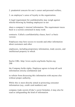 2. prudential concern for one’s career and personal welfare,
3. an employee’s sense of loyalty to the organization.
A legal requirement for confidentiality may weigh against
whistle-blowing by binding employees to not
share a company’s internal information. The requirement traces
back to a section contained in many work
contracts. Called a confidentiality clause, here’s a basic
version:
Employees may have access to records and other information
about customers and other
employees, including proprietary information, trade secrets, and
intellectual property to which
Saylor URL: http://www.saylor.org/books Saylor.org
298
the Company holds rights. Employee agrees to keep all such
information strictly confidential and
to refrain from discussing this information with anyone else
without proper authority.
While this is most directly aimed at protecting consumer
information (say, credit card numbers) and
company trade secrets (Coke’s secret formula), it may also be
read as safeguarding the kind of information
 