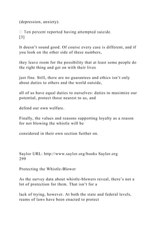 (depression, anxiety).
[3]
It doesn’t sound good. Of course every case is different, and if
you look on the other side of these numbers,
they leave room for the possibility that at least some people do
the right thing and get on with their lives
just fine. Still, there are no guarantees and ethics isn’t only
about duties to others and the world outside,
all of us have equal duties to ourselves: duties to maximize our
potential, protect those nearest to us, and
defend our own welfare.
Finally, the values and reasons supporting loyalty as a reason
for not blowing the whistle will be
considered in their own section further on.
Saylor URL: http://www.saylor.org/books Saylor.org
299
Protecting the Whistle-Blower
As the survey data about whistle-blowers reveal, there’s not a
lot of protection for them. That isn’t for a
lack of trying, however. At both the state and federal levels,
reams of laws have been enacted to protect
 