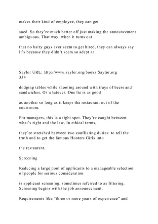 makes their kind of employee, they can get
sued. So they’re much better off just making the announcement
ambiguous. That way, when it turns out
that no hairy guys ever seem to get hired, they can always say
it’s because they didn’t seem so adept at
Saylor URL: http://www.saylor.org/books Saylor.org
334
dodging tables while shooting around with trays of beers and
sandwiches. Or whatever. One lie is as good
as another so long as it keeps the restaurant out of the
courtroom.
For managers, this is a tight spot. They’re caught between
what’s right and the law. In ethical terms,
they’re stretched between two conflicting duties: to tell the
truth and to get the famous Hooters Girls into
the restaurant.
Screening
Reducing a large pool of applicants to a manageable selection
of people for serious consideration
is applicant screening, sometimes referred to as filtering.
Screening begins with the job announcement.
Requirements like “three or more years of experience” and
 
