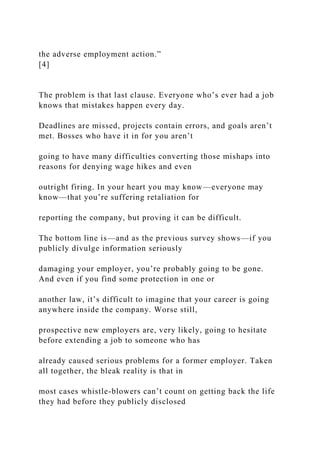 the adverse employment action.”
[4]
The problem is that last clause. Everyone who’s ever had a job
knows that mistakes happen every day.
Deadlines are missed, projects contain errors, and goals aren’t
met. Bosses who have it in for you aren’t
going to have many difficulties converting those mishaps into
reasons for denying wage hikes and even
outright firing. In your heart you may know—everyone may
know—that you’re suffering retaliation for
reporting the company, but proving it can be difficult.
The bottom line is—and as the previous survey shows—if you
publicly divulge information seriously
damaging your employer, you’re probably going to be gone.
And even if you find some protection in one or
another law, it’s difficult to imagine that your career is going
anywhere inside the company. Worse still,
prospective new employers are, very likely, going to hesitate
before extending a job to someone who has
already caused serious problems for a former employer. Taken
all together, the bleak reality is that in
most cases whistle-blowers can’t count on getting back the life
they had before they publicly disclosed
 