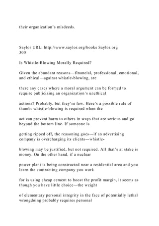 their organization’s misdeeds.
Saylor URL: http://www.saylor.org/books Saylor.org
300
Is Whistle-Blowing Morally Required?
Given the abundant reasons—financial, professional, emotional,
and ethical—against whistle-blowing, are
there any cases where a moral argument can be formed to
require publicizing an organization’s unethical
actions? Probably, but they’re few. Here’s a possible rule of
thumb: whistle-blowing is required when the
act can prevent harm to others in ways that are serious and go
beyond the bottom line. If someone is
getting ripped off, the reasoning goes—if an advertising
company is overcharging its clients—whistle-
blowing may be justified, but not required. All that’s at stake is
money. On the other hand, if a nuclear
power plant is being constructed near a residential area and you
learn the contracting company you work
for is using cheap cement to boost the profit margin, it seems as
though you have little choice—the weight
of elementary personal integrity in the face of potentially lethal
wrongdoing probably requires personal
 