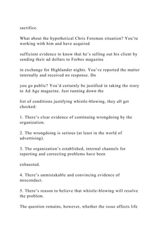 sacrifice.
What about the hypothetical Chris Foreman situation? You’re
working with him and have acquired
sufficient evidence to know that he’s selling out his client by
sending their ad dollars to Forbes magazine
in exchange for Highlander nights. You’ve reported the matter
internally and received no response. Do
you go public? You’d certainly be justified in taking the story
to Ad Age magazine. Just running down the
list of conditions justifying whistle-blowing, they all get
checked:
1. There’s clear evidence of continuing wrongdoing by the
organization.
2. The wrongdoing is serious (at least in the world of
advertising).
3. The organization’s established, internal channels for
reporting and correcting problems have been
exhausted.
4. There’s unmistakable and convincing evidence of
misconduct.
5. There’s reason to believe that whistle-blowing will resolve
the problem.
The question remains, however, whether the issue affects life
 