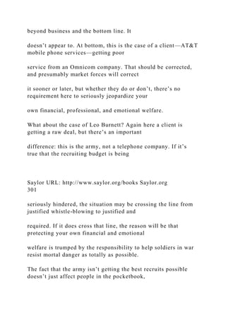 beyond business and the bottom line. It
doesn’t appear to. At bottom, this is the case of a client—AT&T
mobile phone services—getting poor
service from an Omnicom company. That should be corrected,
and presumably market forces will correct
it sooner or later, but whether they do or don’t, there’s no
requirement here to seriously jeopardize your
own financial, professional, and emotional welfare.
What about the case of Leo Burnett? Again here a client is
getting a raw deal, but there’s an important
difference: this is the army, not a telephone company. If it’s
true that the recruiting budget is being
Saylor URL: http://www.saylor.org/books Saylor.org
301
seriously hindered, the situation may be crossing the line from
justified whistle-blowing to justified and
required. If it does cross that line, the reason will be that
protecting your own financial and emotional
welfare is trumped by the responsibility to help soldiers in war
resist mortal danger as totally as possible.
The fact that the army isn’t getting the best recruits possible
doesn’t just affect people in the pocketbook,
 