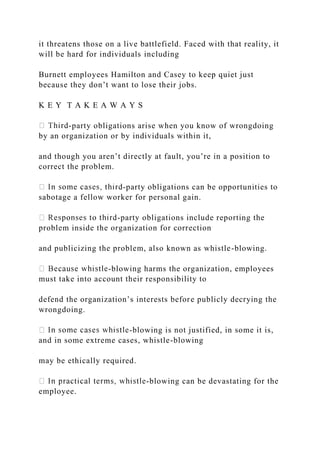 it threatens those on a live battlefield. Faced with that reality, it
will be hard for individuals including
Burnett employees Hamilton and Casey to keep quiet just
because they don’t want to lose their jobs.
K E Y T A K E A W A Y S
-party obligations arise when you know of wrongdoing
by an organization or by individuals within it,
and though you aren’t directly at fault, you’re in a position to
correct the problem.
-party obligations can be opportunities to
sabotage a fellow worker for personal gain.
-party obligations include reporting the
problem inside the organization for correction
and publicizing the problem, also known as whistle-blowing.
-blowing harms the organization, employees
must take into account their responsibility to
defend the organization’s interests before publicly decrying the
wrongdoing.
-blowing is not justified, in some it is,
and in some extreme cases, whistle-blowing
may be ethically required.
-blowing can be devastating for the
employee.
 