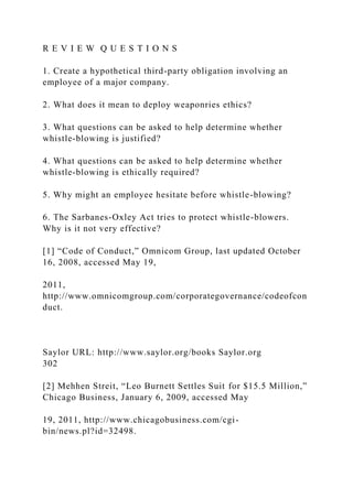 R E V I E W Q U E S T I O N S
1. Create a hypothetical third-party obligation involving an
employee of a major company.
2. What does it mean to deploy weaponries ethics?
3. What questions can be asked to help determine whether
whistle-blowing is justified?
4. What questions can be asked to help determine whether
whistle-blowing is ethically required?
5. Why might an employee hesitate before whistle-blowing?
6. The Sarbanes-Oxley Act tries to protect whistle-blowers.
Why is it not very effective?
[1] “Code of Conduct,” Omnicom Group, last updated October
16, 2008, accessed May 19,
2011,
http://www.omnicomgroup.com/corporategovernance/codeofcon
duct.
Saylor URL: http://www.saylor.org/books Saylor.org
302
[2] Mehhen Streit, “Leo Burnett Settles Suit for $15.5 Million,”
Chicago Business, January 6, 2009, accessed May
19, 2011, http://www.chicagobusiness.com/cgi-
bin/news.pl?id=32498.
 