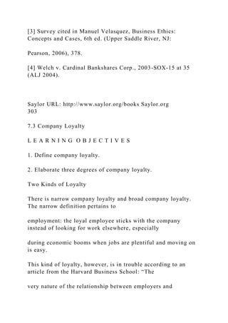 [3] Survey cited in Manuel Velasquez, Business Ethics:
Concepts and Cases, 6th ed. (Upper Saddle River, NJ:
Pearson, 2006), 378.
[4] Welch v. Cardinal Bankshares Corp., 2003-SOX-15 at 35
(ALJ 2004).
Saylor URL: http://www.saylor.org/books Saylor.org
303
7.3 Company Loyalty
L E A R N I N G O B J E C T I V E S
1. Define company loyalty.
2. Elaborate three degrees of company loyalty.
Two Kinds of Loyalty
There is narrow company loyalty and broad company loyalty.
The narrow definition pertains to
employment: the loyal employee sticks with the company
instead of looking for work elsewhere, especially
during economic booms when jobs are plentiful and moving on
is easy.
This kind of loyalty, however, is in trouble according to an
article from the Harvard Business School: “The
very nature of the relationship between employers and
 