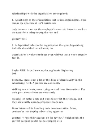 relationships with the organization are required:
1. Attachment to the organization that is non-instrumental. This
means the attachment isn’t maintained
only because it serves the employee’s concrete interests, such as
the need for a salary to pay the rent and
grocery bills.
2. A deposited value in the organization that goes beyond any
individual and their attachment; the
organization’s value continues even without those who currently
feel it.
Saylor URL: http://www.saylor.org/books Saylor.org
304
Probably, there’s not a lot of this kind of deep loyalty in the
advertising field. Agencies are constantly
stalking new clients, even trying to steal them from others. For
their part, most clients are constantly
looking for better deals and ways to refresh their image, and
they are usually open to proposals from new
firms interested in handling their communication. More,
companies that employ advertising agencies
constantly “put their account up for review,” which means the
current account holder has to compete with
 