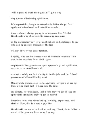 “willingness to work the night shift” go a long
way toward eliminating applicants.
It’s impossible, though, to completely define the perfect
applicant beforehand, and even if you could,
there’s almost always going to be someone like Nikolai
Grushevski who shows up. So screening continues
as the preliminary review of applications and applicants to see
who can be quickly crossed off the list
without any serious consideration.
Legally, who can be crossed out? The default response is no
one. In its broadest form, civil rights
employment law guarantees equal opportunity. All applicants
deserve to be considered and
evaluated solely on their ability to do the job, and the federal
government’s Equal Employment
Opportunity Commission is stocked with lawyers who are out
there doing their best to make sure the rules
are upheld. For managers, that means they’ve got to take all
applicants seriously; they’ve got to pursue
interview questions about ability, training, experience, and
similar. Now, this is where a guy like
Grushevski can come in the door and say, “Look, I can deliver a
round of burgers and beer as well as any
 