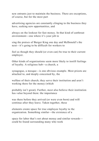 new entrants just to maintain the business. There are exceptions,
of course, but for the most part
advertising agencies are constantly clinging to the business they
have, seeking new opportunities, and
always on the lookout for fast money. In that kind of cutthroat
environment—one where it’s your job to
sing the praises of Burger King one day and McDonald’s the
next—it’s going to be difficult for workers to
feel as though they should (or even can) be true to their current
employer.
Other kinds of organizations seem more likely to instill feelings
of loyalty. A religious hub—a church, a
synagogue, a mosque—is one obvious example. Most priests are
attached to, and deeply concerned by, the
welfare of their church; they serve their institution and aren’t
working there for the money (which
probably isn’t great). Further, most also believe their institution
has value beyond them: the importance
was there before they arrived (or were even born) and will
continue after they leave. Taken together, these
elements create space for true employee loyalty to the
organization. Something similar—the existence of a
space for labor that’s not about money and similar rewards—
could be found surrounding many who work
 
