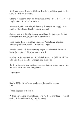 for Greenpeace, Doctors Without Borders, political parties, the
CIA, the United Nations.
Other professions open on both sides of the line—that is, there’s
ample space for an instrumental
relationship (I keep this job because it makes me happy) and
one based on broad loyalty. Some medical
doctors are in it for the money but others for the care, for the
principle that bringing health to others is a
good cause. Law is another example. Ambulance-chasing
lawyers just want payoffs, but some judges
believe in the law as something larger than themselves and a
basic force for civilization that’s worth
serving. Moving down to street level, there are police officers
who just like a steady paycheck and others in
the field to serve and protect: they see their work as improving
the lives of others and the general
community.
Saylor URL: http://www.saylor.org/books Saylor.org
305
Three Degrees of Loyalty
Within a dynamic of employee loyalty, there are three levels of
dedication: obedience loyalty, balanced
 