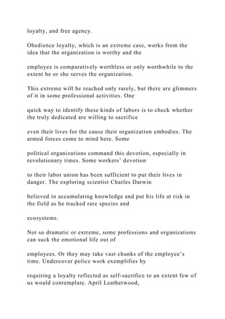 loyalty, and free agency.
Obedience loyalty, which is an extreme case, works from the
idea that the organization is worthy and the
employee is comparatively worthless or only worthwhile to the
extent he or she serves the organization.
This extreme will be reached only rarely, but there are glimmers
of it in some professional activities. One
quick way to identify these kinds of labors is to check whether
the truly dedicated are willing to sacrifice
even their lives for the cause their organization embodies. The
armed forces come to mind here. Some
political organizations command this devotion, especially in
revolutionary times. Some workers’ devotion
to their labor union has been sufficient to put their lives in
danger. The exploring scientist Charles Darwin
believed in accumulating knowledge and put his life at risk in
the field as he tracked rare species and
ecosystems.
Not so dramatic or extreme, some professions and organizations
can suck the emotional life out of
employees. Or they may take vast chunks of the employee’s
time. Undercover police work exemplifies by
requiring a loyalty reflected as self-sacrifice to an extent few of
us would contemplate. April Leatherwood,
 