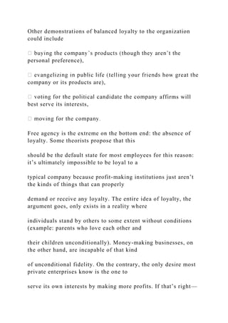 Other demonstrations of balanced loyalty to the organization
could include
personal preference),
company or its products are),
affirms will
best serve its interests,
Free agency is the extreme on the bottom end: the absence of
loyalty. Some theorists propose that this
should be the default state for most employees for this reason:
it’s ultimately impossible to be loyal to a
typical company because profit-making institutions just aren’t
the kinds of things that can properly
demand or receive any loyalty. The entire idea of loyalty, the
argument goes, only exists in a reality where
individuals stand by others to some extent without conditions
(example: parents who love each other and
their children unconditionally). Money-making businesses, on
the other hand, are incapable of that kind
of unconditional fidelity. On the contrary, the only desire most
private enterprises know is the one to
serve its own interests by making more profits. If that’s right—
 