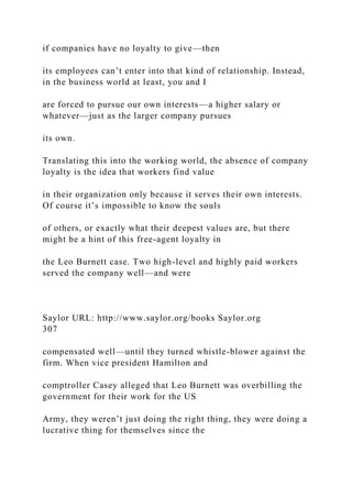 if companies have no loyalty to give—then
its employees can’t enter into that kind of relationship. Instead,
in the business world at least, you and I
are forced to pursue our own interests—a higher salary or
whatever—just as the larger company pursues
its own.
Translating this into the working world, the absence of company
loyalty is the idea that workers find value
in their organization only because it serves their own interests.
Of course it’s impossible to know the souls
of others, or exactly what their deepest values are, but there
might be a hint of this free-agent loyalty in
the Leo Burnett case. Two high-level and highly paid workers
served the company well—and were
Saylor URL: http://www.saylor.org/books Saylor.org
307
compensated well—until they turned whistle-blower against the
firm. When vice president Hamilton and
comptroller Casey alleged that Leo Burnett was overbilling the
government for their work for the US
Army, they weren’t just doing the right thing, they were doing a
lucrative thing for themselves since the
 