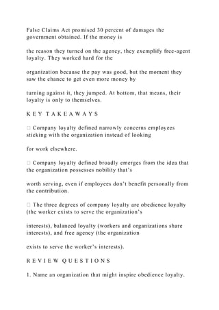 False Claims Act promised 30 percent of damages the
government obtained. If the money is
the reason they turned on the agency, they exemplify free-agent
loyalty. They worked hard for the
organization because the pay was good, but the moment they
saw the chance to get even more money by
turning against it, they jumped. At bottom, that means, their
loyalty is only to themselves.
K E Y T A K E A W A Y S
sticking with the organization instead of looking
for work elsewhere.
the organization possesses nobility that’s
worth serving, even if employees don’t benefit personally from
the contribution.
(the worker exists to serve the organization’s
interests), balanced loyalty (workers and organizations share
interests), and free agency (the organization
exists to serve the worker’s interests).
R E V I E W Q U E S T I O N S
1. Name an organization that might inspire obedience loyalty.
 