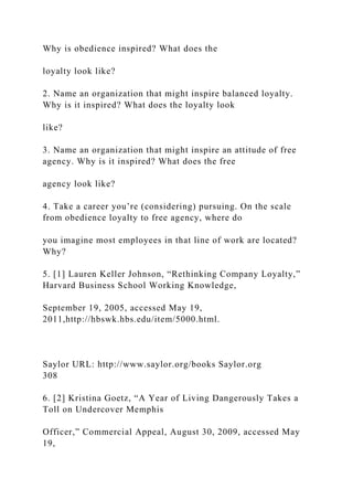 Why is obedience inspired? What does the
loyalty look like?
2. Name an organization that might inspire balanced loyalty.
Why is it inspired? What does the loyalty look
like?
3. Name an organization that might inspire an attitude of free
agency. Why is it inspired? What does the free
agency look like?
4. Take a career you’re (considering) pursuing. On the scale
from obedience loyalty to free agency, where do
you imagine most employees in that line of work are located?
Why?
5. [1] Lauren Keller Johnson, “Rethinking Company Loyalty,”
Harvard Business School Working Knowledge,
September 19, 2005, accessed May 19,
2011,http://hbswk.hbs.edu/item/5000.html.
Saylor URL: http://www.saylor.org/books Saylor.org
308
6. [2] Kristina Goetz, “A Year of Living Dangerously Takes a
Toll on Undercover Memphis
Officer,” Commercial Appeal, August 30, 2009, accessed May
19,
 