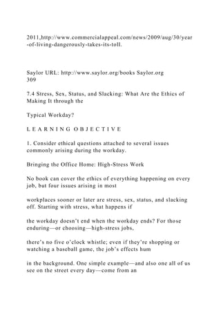 2011,http://www.commercialappeal.com/news/2009/aug/30/year
-of-living-dangerously-takes-its-toll.
Saylor URL: http://www.saylor.org/books Saylor.org
309
7.4 Stress, Sex, Status, and Slacking: What Are the Ethics of
Making It through the
Typical Workday?
L E A R N I N G O B J E C T I V E
1. Consider ethical questions attached to several issues
commonly arising during the workday.
Bringing the Office Home: High-Stress Work
No book can cover the ethics of everything happening on every
job, but four issues arising in most
workplaces sooner or later are stress, sex, status, and slacking
off. Starting with stress, what happens if
the workday doesn’t end when the workday ends? For those
enduring—or choosing—high-stress jobs,
there’s no five o’clock whistle; even if they’re shopping or
watching a baseball game, the job’s effects hum
in the background. One simple example—and also one all of us
see on the street every day—come from an
 