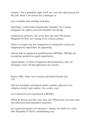 woman.” He’s probably right. Still, he’s not the right person for
the job; there’s no reason for a manager to
lose valuable time dealing with him.
Similarly, a wheelchair-bound man shouldn’t be a beach
lifeguard; an eighty-year-old shouldn’t be flying
commercial jetliners; the seven foot one and 330-pound
Shaquille O’Neil isn’t going to be a horse jockey.
There is a legal way for companies to summarily screen out
inappropriate applicants: by appealing
tobona fide occupational qualifications (BFOQs). BFOQs are
exceptions granted to equal opportunity
requirements. A form of legalized discrimination, they let
managers cross off job applicants for reasons
Saylor URL: http://www.saylor.org/books Saylor.org
335
that are normally considered unfair: gender, physical size,
religious belief, and similar. (As a note, race
isn’t allowed to be considered a BFOQ.)
When do bosses get this easy way out? When they can show that
the otherwise discriminatory practices
are required because of a business’ nature. So while it’s clear
that Shaquille O’Neil’s intimidating size
 