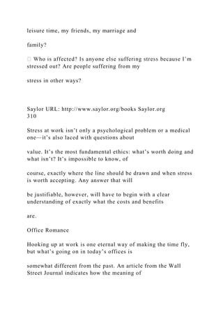 leisure time, my friends, my marriage and
family?
stressed out? Are people suffering from my
stress in other ways?
Saylor URL: http://www.saylor.org/books Saylor.org
310
Stress at work isn’t only a psychological problem or a medical
one—it’s also laced with questions about
value. It’s the most fundamental ethics: what’s worth doing and
what isn’t? It’s impossible to know, of
course, exactly where the line should be drawn and when stress
is worth accepting. Any answer that will
be justifiable, however, will have to begin with a clear
understanding of exactly what the costs and benefits
are.
Office Romance
Hooking up at work is one eternal way of making the time fly,
but what’s going on in today’s offices is
somewhat different from the past. An article from the Wall
Street Journal indicates how the meaning of
 