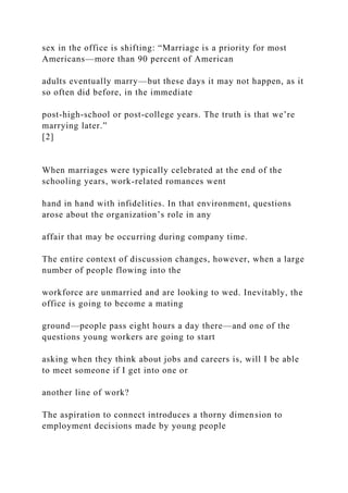 sex in the office is shifting: “Marriage is a priority for most
Americans—more than 90 percent of American
adults eventually marry—but these days it may not happen, as it
so often did before, in the immediate
post-high-school or post-college years. The truth is that we’re
marrying later.”
[2]
When marriages were typically celebrated at the end of the
schooling years, work-related romances went
hand in hand with infidelities. In that environment, questions
arose about the organization’s role in any
affair that may be occurring during company time.
The entire context of discussion changes, however, when a large
number of people flowing into the
workforce are unmarried and are looking to wed. Inevitably, the
office is going to become a mating
ground—people pass eight hours a day there—and one of the
questions young workers are going to start
asking when they think about jobs and careers is, will I be able
to meet someone if I get into one or
another line of work?
The aspiration to connect introduces a thorny dimension to
employment decisions made by young people
 