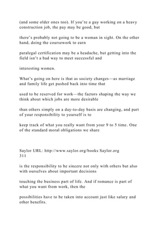 (and some older ones too). If you’re a guy working on a heavy
construction job, the pay may be good, but
there’s probably not going to be a woman in sight. On the other
hand, doing the coursework to earn
paralegal certification may be a headache, but getting into the
field isn’t a bad way to meet successful and
interesting women.
What’s going on here is that as society changes—as marriage
and family life get pushed back into time that
used to be reserved for work—the factors shaping the way we
think about which jobs are more desirable
than others simply on a day-to-day basis are changing, and part
of your responsibility to yourself is to
keep track of what you really want from your 9 to 5 time. One
of the standard moral obligations we share
Saylor URL: http://www.saylor.org/books Saylor.org
311
is the responsibility to be sincere not only with others but also
with ourselves about important decisions
touching the business part of life. And if romance is part of
what you want from work, then the
possibilities have to be taken into account just like salary and
other benefits.
 