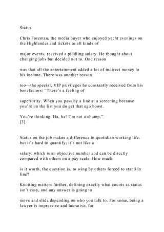 Status
Chris Foreman, the media buyer who enjoyed yacht evenings on
the Highlander and tickets to all kinds of
major events, received a piddling salary. He thought about
changing jobs but decided not to. One reason
was that all the entertainment added a lot of indirect money to
his income. There was another reason
too—the special, VIP privileges he constantly received from his
benefactors: “There’s a feeling of
superiority. When you pass by a line at a screening because
you’re on the list you do get that ego boost.
You’re thinking, Ha, ha! I’m not a chump.”
[3]
Status on the job makes a difference in quotidian working life,
but it’s hard to quantify; it’s not like a
salary, which is an objective number and can be directly
compared with others on a pay scale. How much
is it worth, the question is, to wing by others forced to stand in
line?
Knotting matters further, defining exactly what counts as status
isn’t easy, and any answer is going to
move and slide depending on who you talk to. For some, being a
lawyer is impressive and lucrative, for
 