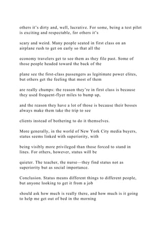 others it’s dirty and, well, lucrative. For some, being a test pilot
is exciting and respectable, for others it’s
scary and weird. Many people seated in first class on an
airplane rush to get on early so that all the
economy travelers get to see them as they file past. Some of
those people headed toward the back of the
plane see the first-class passengers as legitimate power elites,
but others get the feeling that most of them
are really chumps: the reason they’re in first class is because
they used frequent-flyer miles to bump up,
and the reason they have a lot of those is because their bosses
always make them take the trip to see
clients instead of bothering to do it themselves.
More generally, in the world of New York City media buyers,
status seems linked with superiority, with
being visibly more privileged than those forced to stand in
lines. For others, however, status will be
quieter. The teacher, the nurse—they find status not as
superiority but as social importance.
Conclusion. Status means different things to different people,
but anyone looking to get it from a job
should ask how much is really there, and how much is it going
to help me get out of bed in the morning
 