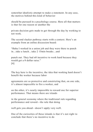 somewhat idealistic attempt to make a statement. In any case,
the motives behind this kind of behavior
should be pursued in a psychology course. Here all that matters
is that for one reason or another the
private decision gets made to get through the day by working to
not work.
The second slacker pathway starts with a context. Here’s an
example from an online discussion board:
“Haha I worked in a union job and they were there to punch
in…take a lunch…take 2 15min breaks…and
punch out. They had n0 incentive to work hard because they
would get a 0 dollar raise.”
[4]
The key here is the incentive, the idea that working hard doesn’t
benefit the worker because labor
agreements are so protective and constricting that, on one side,
it’s almost impossible to fire a worker, and
on the other, it’s nearly impossible to reward one for superior
performance. That means there are islands
in the general economy where the traditional rule regarding
performance and reward—the rule that doing
well gets you ahead—doesn’t apply very well.
One of the curiosities of these islands is that it’s not right to
conclude that there’s no incentive to do
 