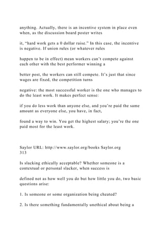 anything. Actually, there is an incentive system in place even
when, as the discussion board poster writes
it, “hard work gets a 0 dollar raise.” In this case, the incentive
is negative. If union rules (or whatever rules
happen to be in effect) mean workers can’t compete against
each other with the best performer winning a
better post, the workers can still compete. It’s just that since
wages are fixed, the competition turns
negative: the most successful worker is the one who manages to
do the least work. It makes perfect sense:
if you do less work than anyone else, and you’re paid the same
amount as everyone else, you have, in fact,
found a way to win. You get the highest salary; you’re the one
paid most for the least work.
Saylor URL: http://www.saylor.org/books Saylor.org
313
Is slacking ethically acceptable? Whether someone is a
contextual or personal slacker, when success is
defined not as how well you do but how little you do, two basic
questions arise:
1. Is someone or some organization being cheated?
2. Is there something fundamentally unethical about being a
 