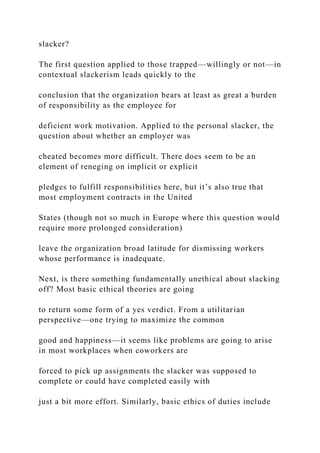 slacker?
The first question applied to those trapped—willingly or not—in
contextual slackerism leads quickly to the
conclusion that the organization bears at least as great a burden
of responsibility as the employee for
deficient work motivation. Applied to the personal slacker, the
question about whether an employer was
cheated becomes more difficult. There does seem to be an
element of reneging on implicit or explicit
pledges to fulfill responsibilities here, but it’s also true that
most employment contracts in the United
States (though not so much in Europe where this question would
require more prolonged consideration)
leave the organization broad latitude for dismissing workers
whose performance is inadequate.
Next, is there something fundamentally unethical about slacking
off? Most basic ethical theories are going
to return some form of a yes verdict. From a utilitarian
perspective—one trying to maximize the common
good and happiness—it seems like problems are going to arise
in most workplaces when coworkers are
forced to pick up assignments the slacker was supposed to
complete or could have completed easily with
just a bit more effort. Similarly, basic ethics of duties include
 
