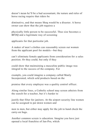 doesn’t mean he’ll be a bad accountant, the nature and rules of
horse racing require that riders be
diminutive, and that means Shaq would be a disaster. A horse
owner can show that the job requires a
physically little person to be successful. Thus size becomes a
BFOQ and a legitimate way of screening
applicants for that particular job.
A maker of men’s clothes can reasonably screen out women
from the applicant pool for models—but they
can’t eliminate female applicants from consideration for a sales
position. Or they could, but only if they
could show that maintaining a masculine public image was
integral to the success of the company. For
example, you could imagine a company called Manly
Incorporated, which sold products based on the
premise that every employee was a quality control officer.
Along similar lines, a Catholic school may screen atheists from
the search for a teacher, but it’s harder to
justify that filter for janitors. At the airport security line women
can be assigned to pat down women and
men to men, but either may apply for the job to hand check the
carry-on bags.
Another common screen is education. Imagine you have just
opened a local franchise of Jan-Pro, which
 