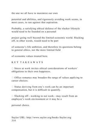 the one we all have to maximize our own
potential and abilities, and rigorously avoiding work seems, in
most cases, to run against that aspiration.
Probably, a satisfying ethical defense of the slacker lifestyle
would need to be founded on a personal
project going well beyond the limited economic world. Slacking
off, in other words, would need to be part
of someone’s life ambition, and therefore its questions belong
to general ethics, not the more limited field
of economic values treated here.
K E Y T A K E A W A Y S
obligations to their own happiness.
career choices.
compensation, but it is difficult to quantify.
—working to not work—may result from an
employee’s work environment or it may be a
personal choice.
Saylor URL: http://www.saylor.org/books Saylor.org
314
 