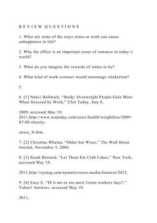 R E V I E W Q U E S T I O N S
1. What are some of the ways stress at work can cause
unhappiness in life?
2. Why the office is an important scene of romance in today’s
world?
3. What do you imagine the rewards of status to be?
4. What kind of work contract would encourage slackerism?
5.
6. [1] Nanci Hellmich, “Study: Overweight People Gain More
When Stressed by Work,” USA Today, July 8,
2009, accessed May 19,
2011,http://www.usatoday.com/news/health/weightloss/2009-
07-08-obesity-
stress_N.htm.
7. [2] Christine Whelen, “Older but Wiser,” The Wall Street
Journal, November 3, 2006.
8. [3] Sarah Bernard, “Let Them Eat Crab Cakes,” New York,
accessed May 19,
2011,http://nymag.com/nymetro/news/media/features/2472.
9. [4] Eazy E, “IS it me or are most Union workers lazy?,”
Yahoo! Answers, accessed May 19,
2011,
 