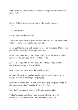 http://answers.yahoo.com/question/index?qid=20081008004353
AAn1iL7.
Saylor URL: http://www.saylor.org/books Saylor.org
315
7.5 Case Studies
Payola and the iPhone App
The word payola traces back to rock and roll’s early days, back
when the only large-scale way new acts
could get their name and music out was on the radio. Deejays in
the 1960s controlled their own playlists
much more than today, so a band could drive into town, play a
few concerts, and pay off a few deejays to
get their songs into the rotation. When they rolled out toward
the next stop, they left behind the
impression that they were the next big thing.
It’s not illegal for a deejay, radio station, or anyone at all to
accept money in exchange for playing
someone’s music, but US law does make pay for play illegal if
the sponsorship isn’t openly divulged, if the
song isn’t treated, in other words, as a commercial.
Today’s media world provides almost infinite ways for
musicians, video commentators, moviemakers, and
 