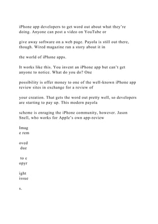 iPhone app developers to get word out about what they’re
doing. Anyone can post a video on YouTube or
give away software on a web page. Payola is still out there,
though. Wired magazine ran a story about it in
the world of iPhone apps.
It works like this. You invent an iPhone app but can’t get
anyone to notice. What do you do? One
possibility is offer money to one of the well-known iPhone app
review sites in exchange for a review of
your creation. That gets the word out pretty well, so developers
are starting to pay up. This modern payola
scheme is enraging the iPhone community, however. Jason
Snell, who works for Apple’s own app-review
Imag
e rem
oved
due
to c
opyr
ight
issue
s.
 
