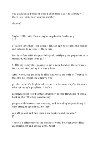 you could give before it would shift from a gift to a bribe? If
there is a limit, how was the number
chosen?
Saylor URL: http://www.saylor.org/books Saylor.org
317
o Vallez says that if he doesn’t like an app he returns the money
and refuses to review it. Does this
fact interfere with the possibility of justifying the payments as a
standard, business-type gift?
5. Old style payola—paying to get a rock band on the airwaves
isn’t dead. According to a story from
ABC News, the practice is alive and well; the only difference is
that it’s no longer the deejays who
get the cash, it’s high-level executives because they’re the ones
who set today’s playlists. Here’s a
comment from Foo Fighters drummer Taylor Hawkins: “I think
back in the ’70s they used to pay
people with hookers and cocaine, and now they’re just doing it
with straight-up money. So they
can all go out and buy their own hookers and cocaine.”
[2]
There’s a difference in the business world between providing
entertainment and giving gifts. What
 