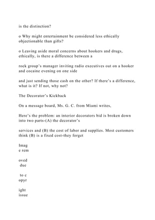 is the distinction?
o Why might entertainment be considered less ethically
objectionable than gifts?
o Leaving aside moral concerns about hookers and drugs,
ethically, is there a difference between a
rock group’s manager inviting radio executives out on a hooker
and cocaine evening on one side
and just sending those cash on the other? If there’s a difference,
what is it? If not, why not?
The Decorator’s Kickback
On a message board, Ms. G. C. from Miami writes,
Here’s the problem: an interior decorators bid is broken down
into two parts-(A) the decorator’s
services and (B) the cost of labor and supplies. Most customers
think (B) is a fixed cost-they forget
Imag
e rem
oved
due
to c
opyr
ight
issue
 