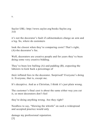 s.
Saylor URL: http://www.saylor.org/books Saylor.org
318
it’s not the decorator’s fault if cabinetmakers charge an arm and
a leg. So, where do customers
look the closest when they’re comparing costs? That’s right,
(A)-the decorator’s fee.
Well, decorators are creative people and for years they’ve been
doing some very creative bidding.
They’ve been low balling (A) and padding (B), expecting the
laborers to kick back a percentage of
their inflated fees to the decorator. Surprised? Everyone’s doing
it. Everyone, that is, except me.
It’s deceptive. And as a Christian, I think it’s just plain wrong.
The customer’s final cost is about the same either way you cut
it, so most decorators don’t feel
they’re doing anything wrong. Are they right?
Needless to say, “blowing the whistle” on such a widespread
and accepted practice would only
damage my professional reputation.
[3]
 