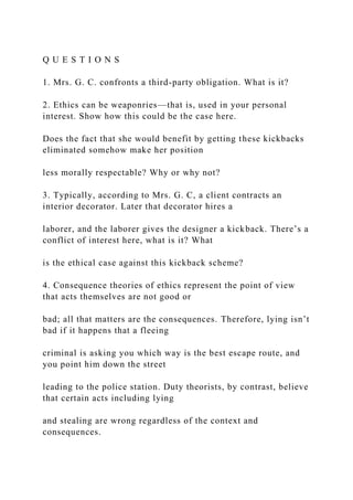 Q U E S T I O N S
1. Mrs. G. C. confronts a third-party obligation. What is it?
2. Ethics can be weaponries—that is, used in your personal
interest. Show how this could be the case here.
Does the fact that she would benefit by getting these kickbacks
eliminated somehow make her position
less morally respectable? Why or why not?
3. Typically, according to Mrs. G. C, a client contracts an
interior decorator. Later that decorator hires a
laborer, and the laborer gives the designer a kickback. There’s a
conflict of interest here, what is it? What
is the ethical case against this kickback scheme?
4. Consequence theories of ethics represent the point of view
that acts themselves are not good or
bad; all that matters are the consequences. Therefore, lying isn’t
bad if it happens that a fleeing
criminal is asking you which way is the best escape route, and
you point him down the street
leading to the police station. Duty theorists, by contrast, believe
that certain acts including lying
and stealing are wrong regardless of the context and
consequences.
 