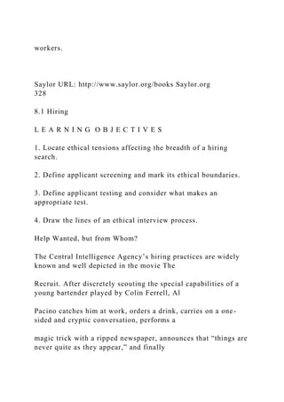 workers.
Saylor URL: http://www.saylor.org/books Saylor.org
328
8.1 Hiring
L E A R N I N G O B J E C T I V E S
1. Locate ethical tensions affecting the breadth of a hiring
search.
2. Define applicant screening and mark its ethical boundaries.
3. Define applicant testing and consider what makes an
appropriate test.
4. Draw the lines of an ethical interview process.
Help Wanted, but from Whom?
The Central Intelligence Agency’s hiring practices are widely
known and well depicted in the movie The
Recruit. After discretely scouting the special capabilities of a
young bartender played by Colin Ferrell, Al
Pacino catches him at work, orders a drink, carries on a one-
sided and cryptic conversation, performs a
magic trick with a ripped newspaper, announces that “things are
never quite as they appear,” and finally
 