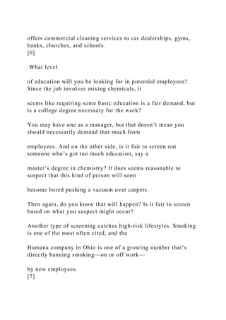 offers commercial cleaning services to car dealerships, gyms,
banks, churches, and schools.
[6]
What level
of education will you be looking for in potential employees?
Since the job involves mixing chemicals, it
seems like requiring some basic education is a fair demand, but
is a college degree necessary for the work?
You may have one as a manager, but that doesn’t mean you
should necessarily demand that much from
employees. And on the other side, is it fair to screen out
someone who’s got too much education, say a
master’s degree in chemistry? It does seems reasonable to
suspect that this kind of person will soon
become bored pushing a vacuum over carpets.
Then again, do you know that will happen? Is it fair to screen
based on what you suspect might occur?
Another type of screening catches high-risk lifestyles. Smoking
is one of the most often cited, and the
Humana company in Ohio is one of a growing number that’s
directly banning smoking—on or off work—
by new employees.
[7]
 