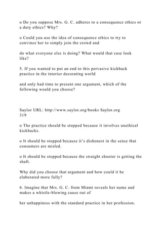 o Do you suppose Mrs. G. C. adheres to a consequence ethics or
a duty ethics? Why?
o Could you use the idea of consequence ethics to try to
convince her to simply join the crowd and
do what everyone else is doing? What would that case look
like?
5. If you wanted to put an end to this pervasive kickback
practice in the interior decorating world
and only had time to present one argument, which of the
following would you choose?
Saylor URL: http://www.saylor.org/books Saylor.org
319
o The practice should be stopped because it involves unethical
kickbacks.
o It should be stopped because it’s dishonest in the sense that
consumers are misled.
o It should be stopped because the straight shooter is getting the
shaft.
Why did you choose that argument and how could it be
elaborated more fully?
6. Imagine that Mrs. G. C. from Miami reveals her name and
makes a whistle-blowing cause out of
her unhappiness with the standard practice in her profession.
 