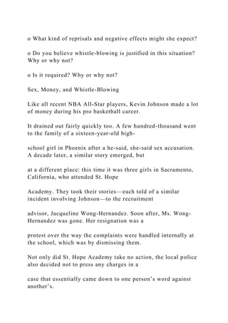 o What kind of reprisals and negative effects might she expect?
o Do you believe whistle-blowing is justified in this situation?
Why or why not?
o Is it required? Why or why not?
Sex, Money, and Whistle-Blowing
Like all recent NBA All-Star players, Kevin Johnson made a lot
of money during his pro basketball career.
It drained out fairly quickly too. A few hundred-thousand went
to the family of a sixteen-year-old high-
school girl in Phoenix after a he-said, she-said sex accusation.
A decade later, a similar story emerged, but
at a different place: this time it was three girls in Sacramento,
California, who attended St. Hope
Academy. They took their stories—each told of a similar
incident involving Johnson—to the recruitment
advisor, Jacqueline Wong-Hernandez. Soon after, Ms. Wong-
Hernandez was gone. Her resignation was a
protest over the way the complaints were handled internally at
the school, which was by dismissing them.
Not only did St. Hope Academy take no action, the local police
also decided not to press any charges in a
case that essentially came down to one person’s word against
another’s.
 