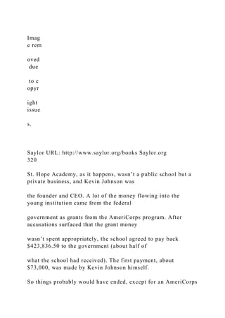 Imag
e rem
oved
due
to c
opyr
ight
issue
s.
Saylor URL: http://www.saylor.org/books Saylor.org
320
St. Hope Academy, as it happens, wasn’t a public school but a
private business, and Kevin Johnson was
the founder and CEO. A lot of the money flowing into the
young institution came from the federal
government as grants from the AmeriCorps program. After
accusations surfaced that the grant money
wasn’t spent appropriately, the school agreed to pay back
$423,836.50 to the government (about half of
what the school had received). The first payment, about
$73,000, was made by Kevin Johnson himself.
So things probably would have ended, except for an AmeriCorps
 