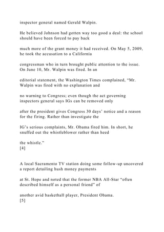 inspector general named Gerald Walpin.
He believed Johnson had gotten way too good a deal: the school
should have been forced to pay back
much more of the grant money it had received. On May 5, 2009,
he took the accusation to a California
congressman who in turn brought public attention to the issue.
On June 10, Mr. Walpin was fired. In an
editorial statement, the Washington Times complained, “Mr.
Walpin was fired with no explanation and
no warning to Congress; even though the act governing
inspectors general says IGs can be removed only
after the president gives Congress 30 days’ notice and a reason
for the firing. Rather than investigate the
IG’s serious complaints, Mr. Obama fired him. In short, he
snuffed out the whistleblower rather than heed
the whistle.”
[4]
A local Sacramento TV station doing some follow-up uncovered
a report detailing hush money payments
at St. Hope and noted that the former NBA All-Star “often
described himself as a personal friend” of
another avid basketball player, President Obama.
[5]
 