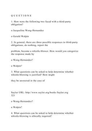 Q U E S T I O N S
1. How were the following two faced with a third-party
obligation?
o Jacqueline Wong-Hernandez
o Gerald Walpin
2. In general, there are three possible responses to third-party
obligations, do nothing, report the
problem, become a whistle-blower. How would you categorize
the response made by
o Wong-Hernandez?
o Walpin?
3. What questions can be asked to help determine whether
whistle-blowing is justified? How might
they be answered in the case of
Saylor URL: http://www.saylor.org/books Saylor.org
321
o Wong-Hernandez?
o Walpin?
4. What questions can be asked to help determine whether
whistle-blowing is ethically required?
 