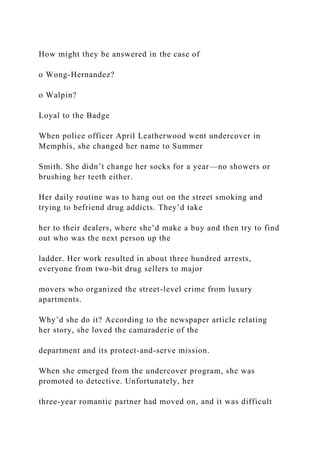 How might they be answered in the case of
o Wong-Hernandez?
o Walpin?
Loyal to the Badge
When police officer April Leatherwood went undercover in
Memphis, she changed her name to Summer
Smith. She didn’t change her socks for a year—no showers or
brushing her teeth either.
Her daily routine was to hang out on the street smoking and
trying to befriend drug addicts. They’d take
her to their dealers, where she’d make a buy and then try to find
out who was the next person up the
ladder. Her work resulted in about three hundred arrests,
everyone from two-bit drug sellers to major
movers who organized the street-level crime from luxury
apartments.
Why’d she do it? According to the newspaper article relating
her story, she loved the camaraderie of the
department and its protect-and-serve mission.
When she emerged from the undercover program, she was
promoted to detective. Unfortunately, her
three-year romantic partner had moved on, and it was difficult
 