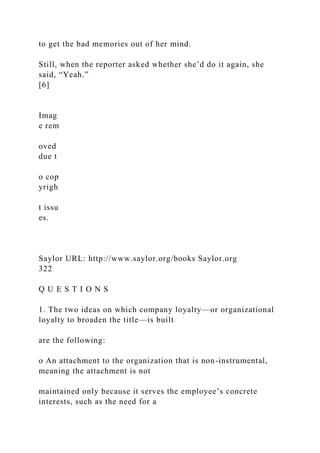 to get the bad memories out of her mind.
Still, when the reporter asked whether she’d do it again, she
said, “Yeah.”
[6]
Imag
e rem
oved
due t
o cop
yrigh
t issu
es.
Saylor URL: http://www.saylor.org/books Saylor.org
322
Q U E S T I O N S
1. The two ideas on which company loyalty—or organizational
loyalty to broaden the title—is built
are the following:
o An attachment to the organization that is non-instrumental,
meaning the attachment is not
maintained only because it serves the employee’s concrete
interests, such as the need for a
 