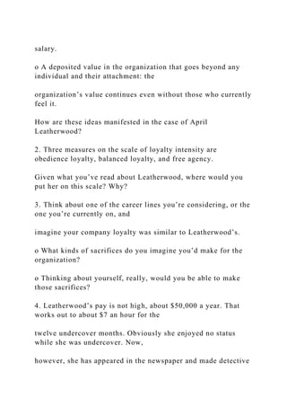 salary.
o A deposited value in the organization that goes beyond any
individual and their attachment: the
organization’s value continues even without those who currently
feel it.
How are these ideas manifested in the case of April
Leatherwood?
2. Three measures on the scale of loyalty intensity are
obedience loyalty, balanced loyalty, and free agency.
Given what you’ve read about Leatherwood, where would you
put her on this scale? Why?
3. Think about one of the career lines you’re considering, or the
one you’re currently on, and
imagine your company loyalty was similar to Leatherwood’s.
o What kinds of sacrifices do you imagine you’d make for the
organization?
o Thinking about yourself, really, would you be able to make
those sacrifices?
4. Leatherwood’s pay is not high, about $50,000 a year. That
works out to about $7 an hour for the
twelve undercover months. Obviously she enjoyed no status
while she was undercover. Now,
however, she has appeared in the newspaper and made detective
 